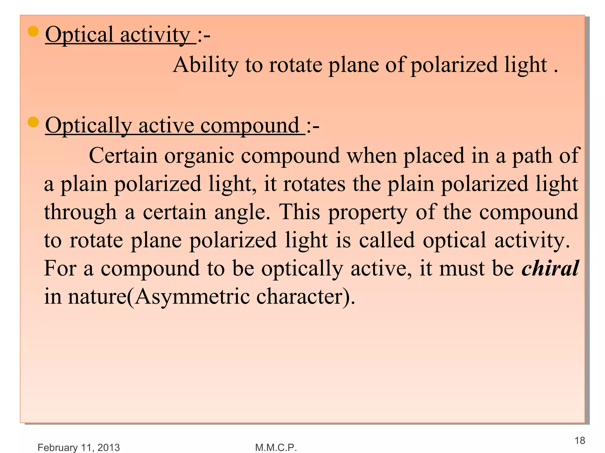 Optical activity :-
Optical activity :-
                     Ability to rotate plane of polarized light ..
                     Ability to rotate plane of polarized light

Optically active compound :-
Optically active compound :-
        Certain organic compound when placed in a path of
        Certain organic compound when placed in a path of
  a plain polarized light, it rotates the plain polarized light
   a plain polarized light, it rotates the plain polarized light
  through a certain angle. This property of the compound
   through a certain angle. This property of the compound
  to rotate plane polarized light is called optical activity.
   to rotate plane polarized light is called optical activity.
  For a compound to be optically active, it must be chiral
   For a compound to be optically active, it must be chiral
  in nature(Asymmetric character).
   in nature(Asymmetric character).




                                                                     18
 February 11, 2013            M.M.C.P.
 