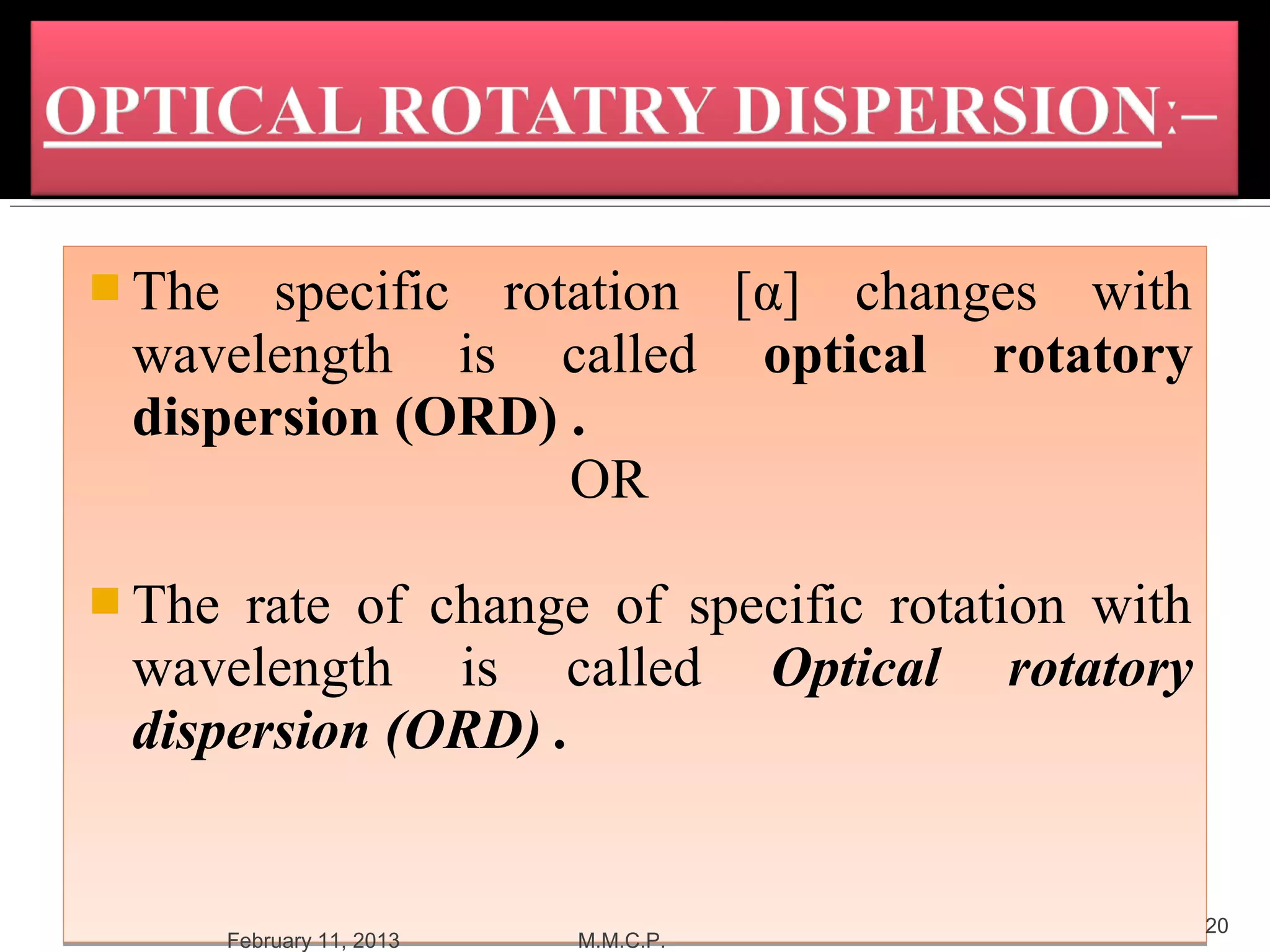 The  specific rotation [α] changes with
 wavelength is called optical rotatory
 dispersion (ORD) .
                   OR

 The rate of change of specific rotation with
 wavelength is called Optical rotatory
 dispersion (ORD) .


                                                 20
        February 11, 2013   M.M.C.P.
 