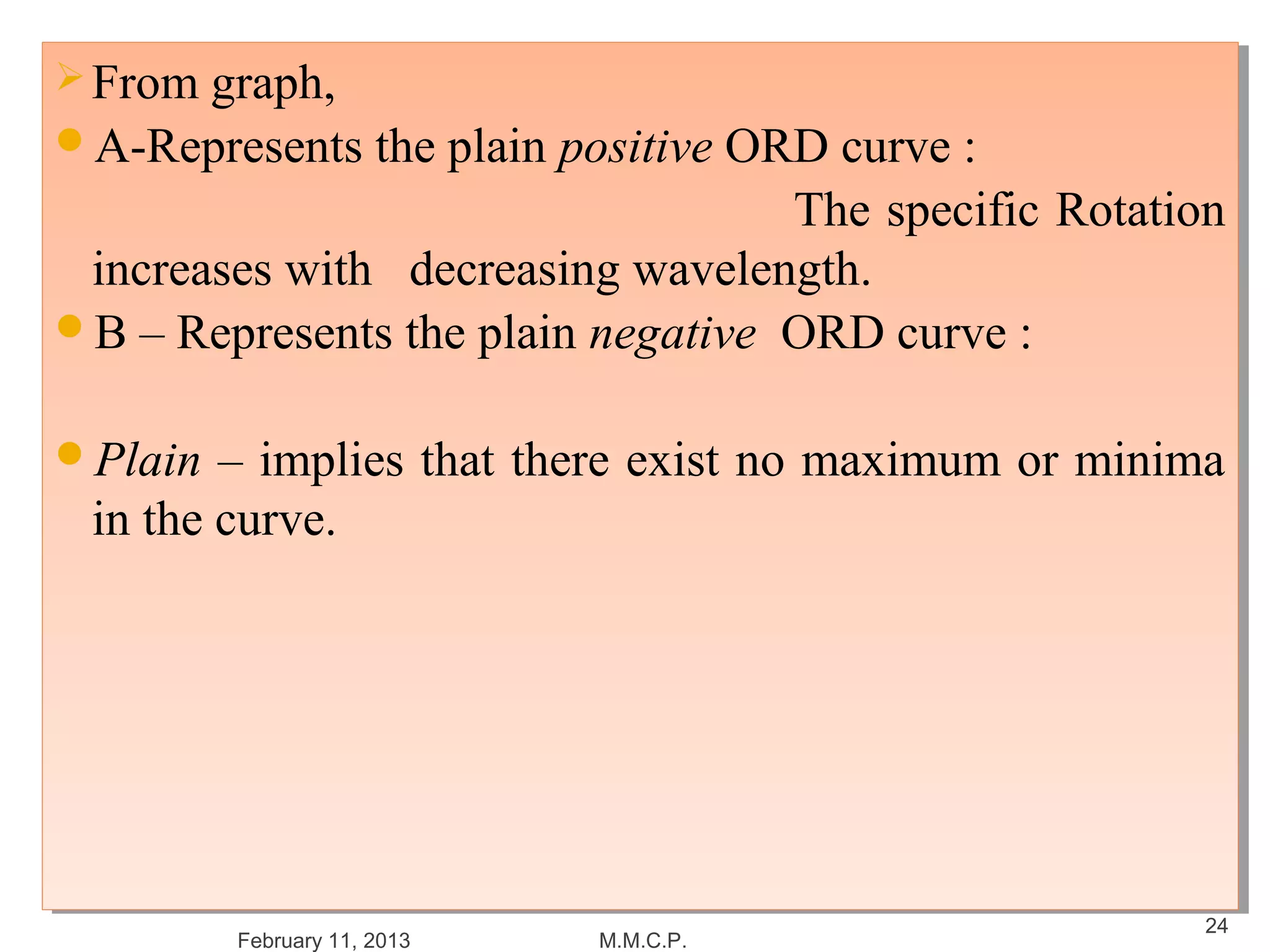  From graph,
 From graph,
A-Represents the plain positive ORD curve ::
A-Represents the plain positive ORD curve
                                   The specific Rotation
                                    The specific Rotation
 increases with decreasing wavelength.
  increases with decreasing wavelength.
B – Represents the plain negative ORD curve ::
B – Represents the plain negative ORD curve


Plain – implies that there exist no maximum or minima
Plain – implies that there exist no maximum or minima
 in the curve.
  in the curve.




                                                       24
        February 11, 2013   M.M.C.P.
 