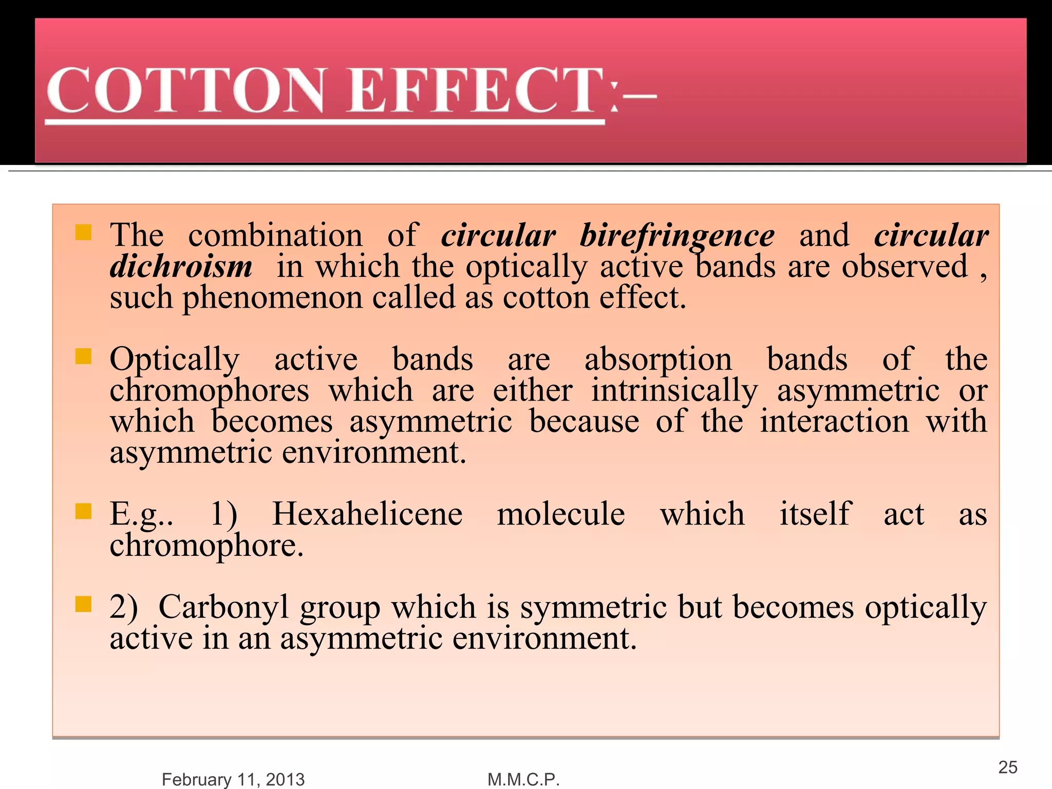    The combination of circular birefringence and circular
    dichroism in which the optically active bands are observed ,
    such phenomenon called as cotton effect.
   Optically active bands are absorption bands of the
    chromophores which are either intrinsically asymmetric or
    which becomes asymmetric because of the interaction with
    asymmetric environment.
   E.g.. 1) Hexahelicene molecule which itself act as
    chromophore.
   2) Carbonyl group which is symmetric but becomes optically
    active in an asymmetric environment.


                                                                   25
       February 11, 2013     M.M.C.P.
 