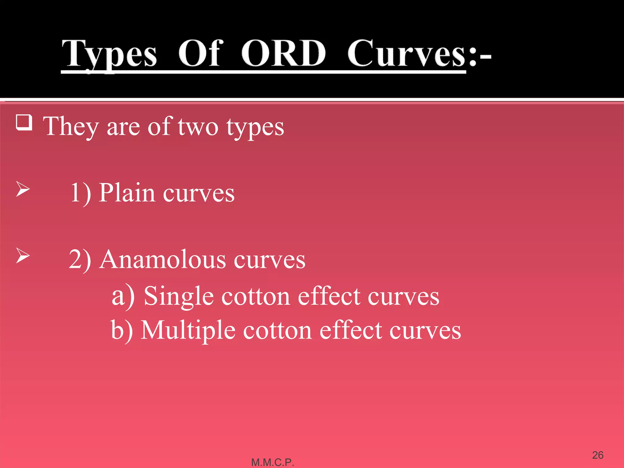  They are of two types
 They are of two types


        1) Plain curves
         1) Plain curves


        2) Anamolous curves
         2) Anamolous curves
             a) Single cotton effect curves
             a) Single cotton effect curves
             b) Multiple cotton effect curves
             b) Multiple cotton effect curves



    February 11, 2013                           26
                           M.M.C.P.
 