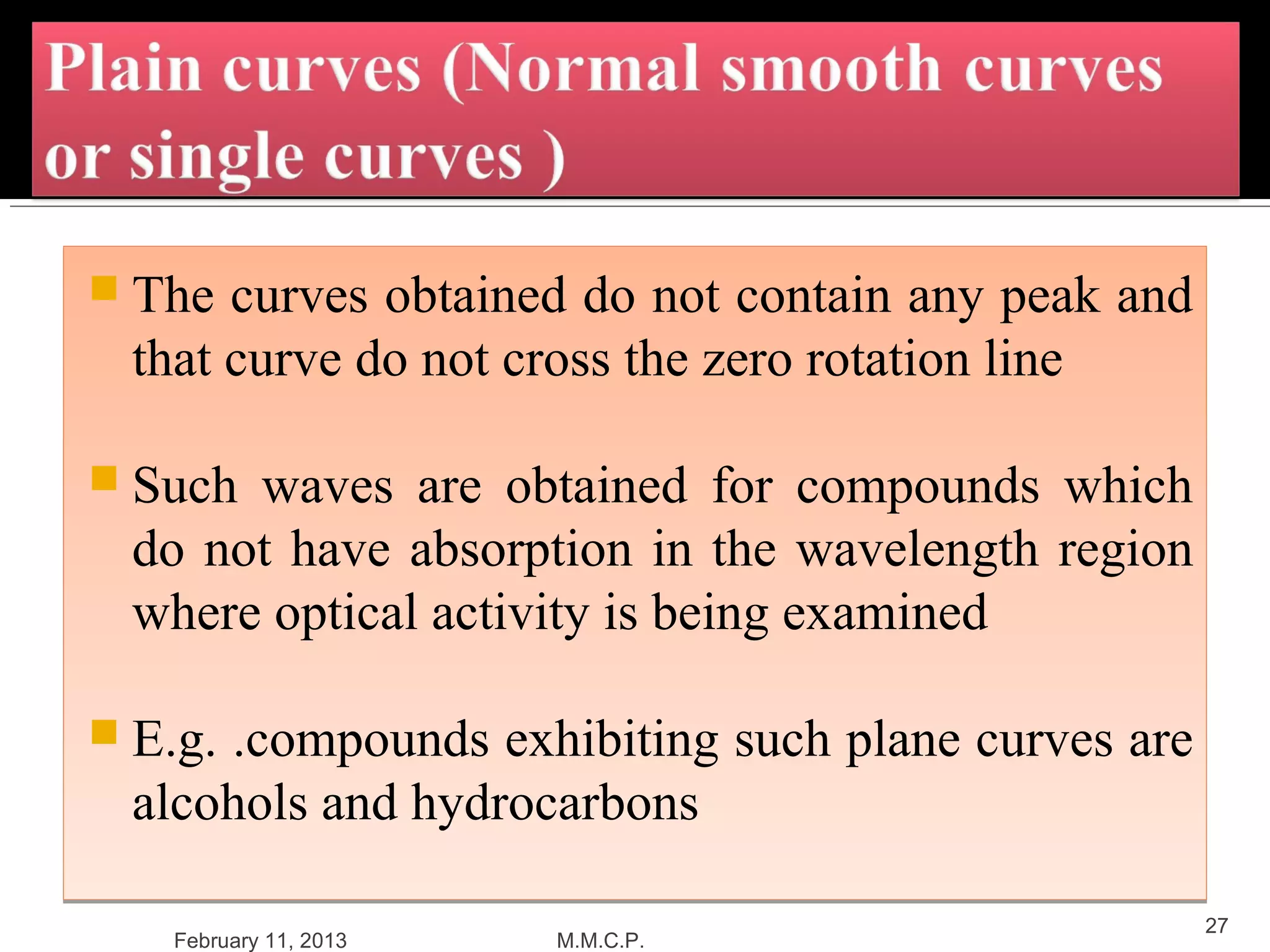  The  curves obtained do not contain any peak and
  that curve do not cross the zero rotation line

 Such waves are obtained for compounds which
  do not have absorption in the wavelength region
  where optical activity is being examined

 E.g..compounds exhibiting such plane curves are
  alcohols and hydrocarbons

                                                     27
   February 11, 2013   M.M.C.P.
 
