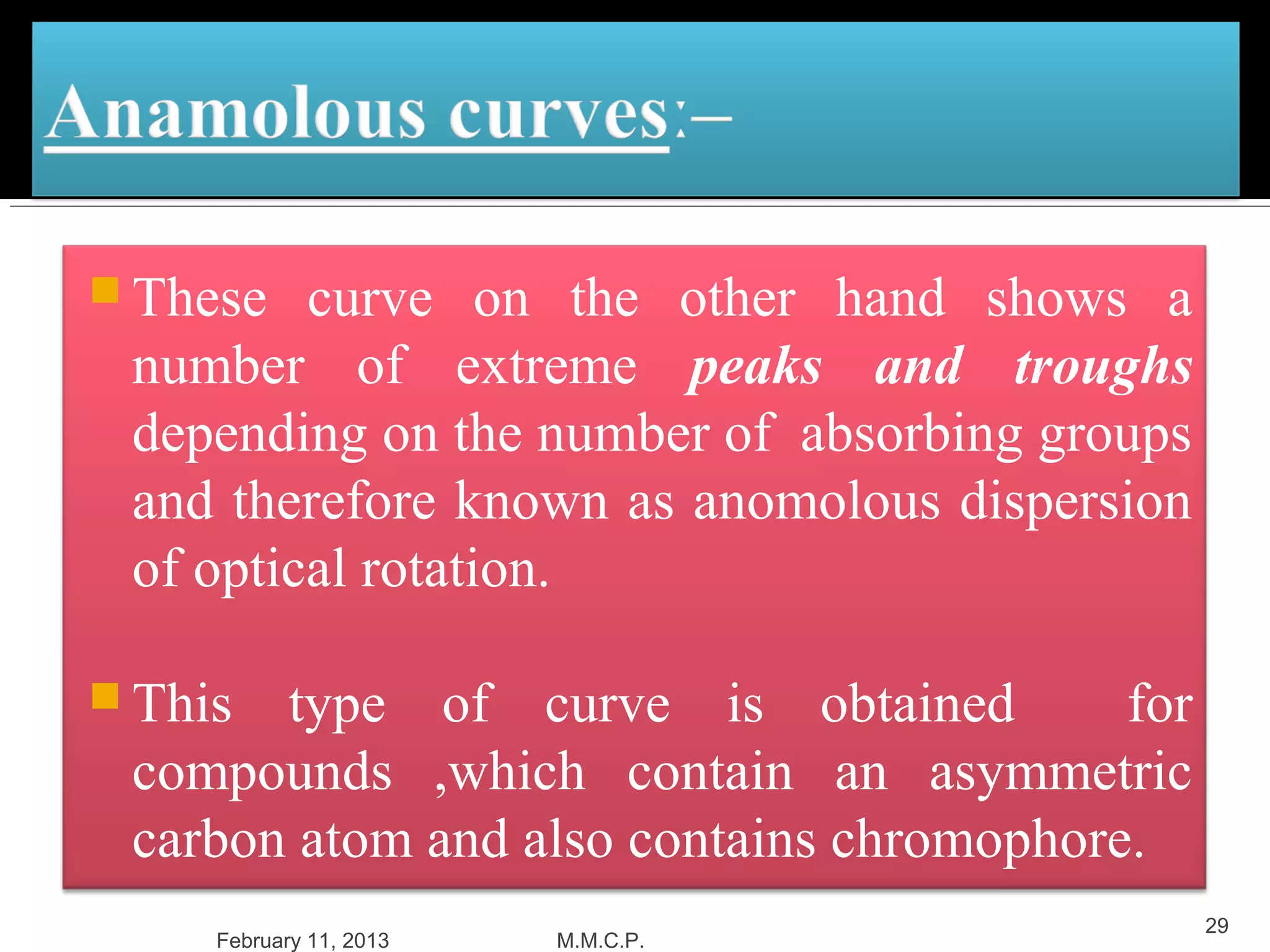  These  curve on the other hand shows a
 number of extreme peaks and troughs
 depending on the number of absorbing groups
 and therefore known as anomolous dispersion
 of optical rotation.

 This type of curve is obtained          for
 compounds ,which contain an asymmetric
 carbon atom and also contains chromophore.
                                                29
     February 11, 2013   M.M.C.P.
 