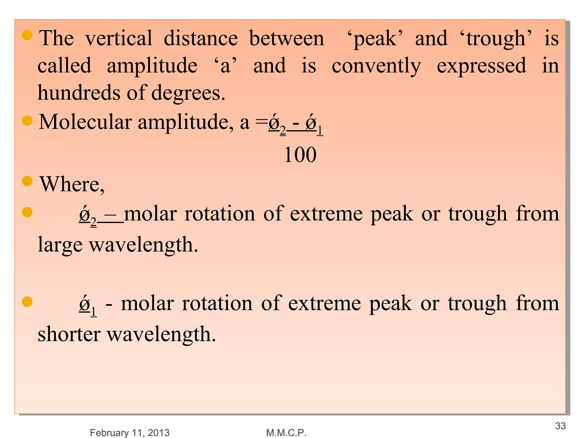 The
The   vertical distance between ‘peak’ and ‘trough’ is
        vertical distance between ‘peak’ and ‘trough’ is
 called amplitude ‘a’ and is convently expressed in
  called amplitude ‘a’ and is convently expressed in
 hundreds of degrees.
  hundreds of degrees.
Molecular amplitude, a =ǿ22 -- ǿ11
Molecular amplitude, a =ǿ ǿ
                             100
                              100
Where,
Where,

     ǿ22 – molar rotation of extreme peak or trough from
       ǿ – molar rotation of extreme peak or trough from
 large wavelength.
  large wavelength.


     ǿ11 -- molar rotation of extreme peak or trough from
      ǿ molar rotation of extreme peak or trough from
 shorter wavelength.
  shorter wavelength.


                                                         33
       February 11, 2013   M.M.C.P.
 