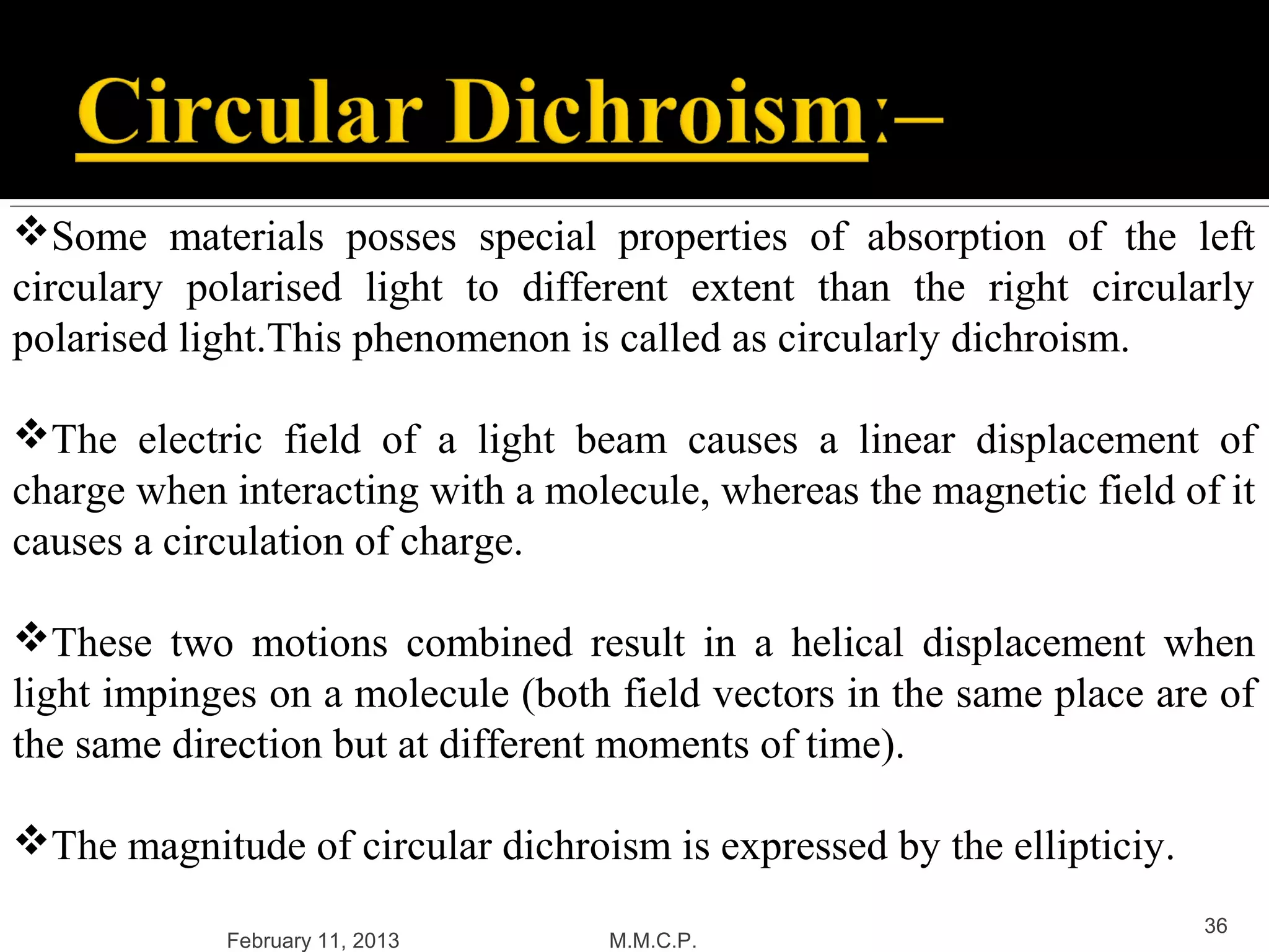 Some materials posses special properties of absorption of the left
circulary polarised light to different extent than the right circularly
polarised light.This phenomenon is called as circularly dichroism.

The electric field of a light beam causes a linear displacement of
charge when interacting with a molecule, whereas the magnetic field of it
causes a circulation of charge.

These two motions combined result in a helical displacement when
light impinges on a molecule (both field vectors in the same place are of
the same direction but at different moments of time).

The magnitude of circular dichroism is expressed by the ellipticiy.
                                                                       36
            February 11, 2013      M.M.C.P.
 