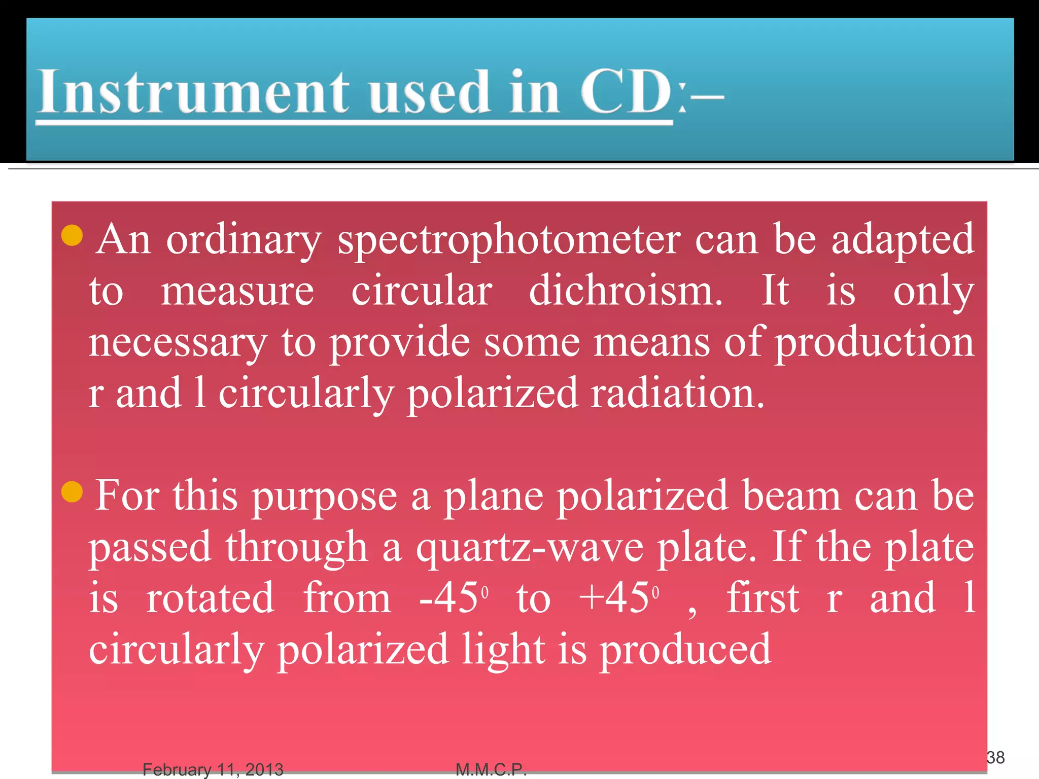 An  ordinary spectrophotometer can be adapted
 to measure circular dichroism. It is only
 necessary to provide some means of production
 r and l circularly polarized radiation.

For  this purpose a plane polarized beam can be
 passed through a quartz-wave plate. If the plate
 is rotated from -45o to +45o , first r and l
 circularly polarized light is produced

                                                    38
   February 11, 2013   M.M.C.P.
 