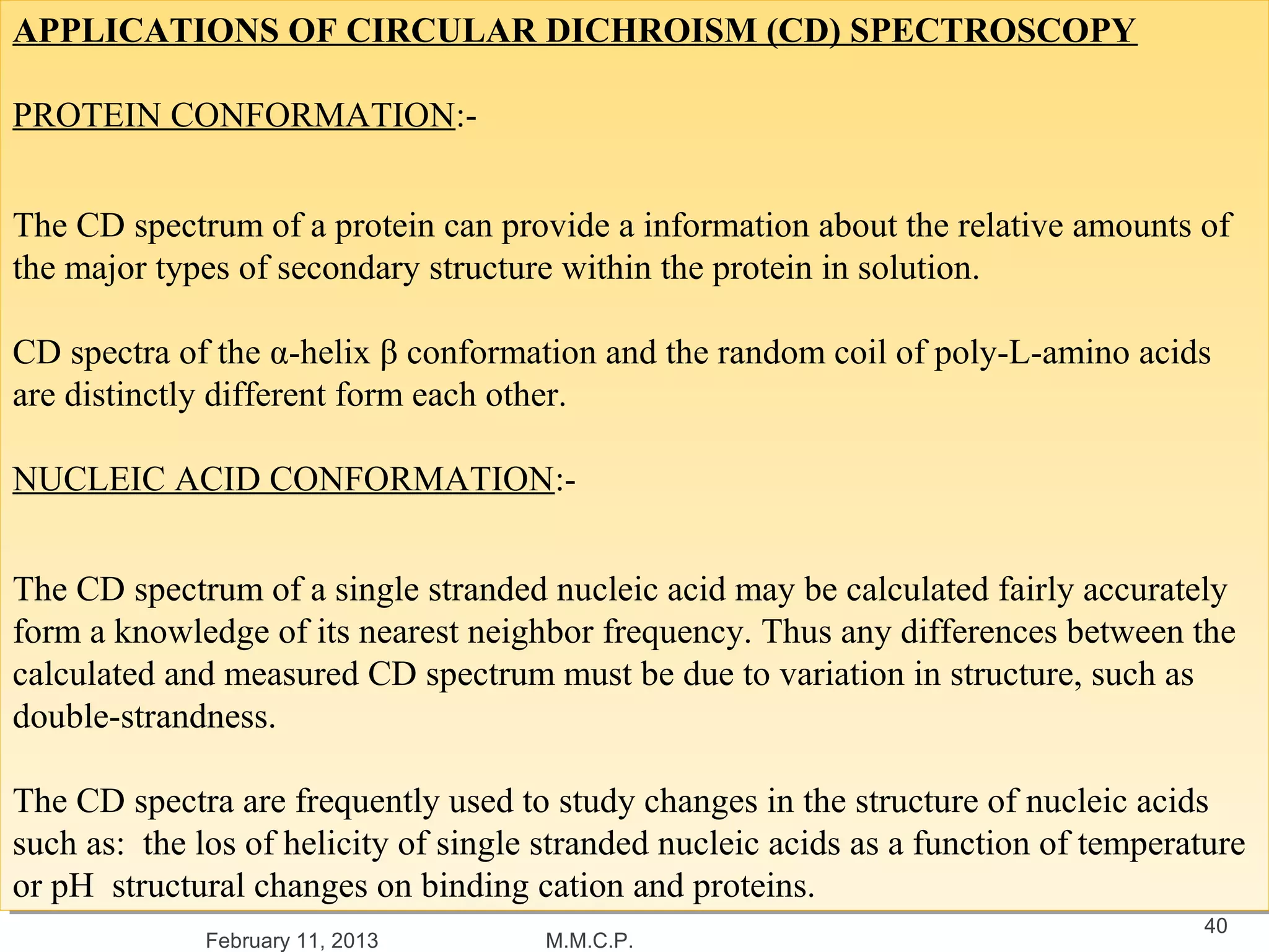 APPLICATIONS OF CIRCULAR DICHROISM (CD) SPECTROSCOPY
APPLICATIONS OF CIRCULAR DICHROISM (CD) SPECTROSCOPY

PROTEIN CONFORMATION:-
 PROTEIN CONFORMATION:-


The CD spectrum of aaprotein can provide aainformation about the relative amounts of
 The CD spectrum of protein can provide information about the relative amounts of
the major types of secondary structure within the protein in solution.
 the major types of secondary structure within the protein in solution.

CD spectra of the α-helix β conformation and the random coil of poly-L-amino acids
 CD spectra of the α-helix β conformation and the random coil of poly-L-amino acids
are distinctly different form each other.
 are distinctly different form each other.

NUCLEIC ACID CONFORMATION:-
NUCLEIC ACID CONFORMATION:-


The CD spectrum of aasingle stranded nucleic acid may be calculated fairly accurately
 The CD spectrum of single stranded nucleic acid may be calculated fairly accurately
form aaknowledge of its nearest neighbor frequency. Thus any differences between the
 form knowledge of its nearest neighbor frequency. Thus any differences between the
calculated and measured CD spectrum must be due to variation in structure, such as
 calculated and measured CD spectrum must be due to variation in structure, such as
double-strandness.
 double-strandness.

The CD spectra are frequently used to study changes in the structure of nucleic acids
 The CD spectra are frequently used to study changes in the structure of nucleic acids
such as: the los of helicity of single stranded nucleic acids as aafunction of temperature
 such as: the los of helicity of single stranded nucleic acids as function of temperature
or pH structural changes on binding cation and proteins.
 or pH structural changes on binding cation and proteins.
                                                                                      40
             February 11, 2013        M.M.C.P.
 