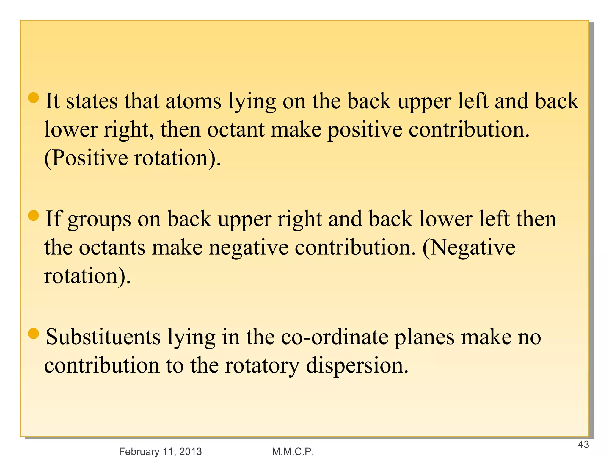 It states that atoms lying on the back upper left and back
It states that atoms lying on the back upper left and back
 lower right, then octant make positive contribution.
  lower right, then octant make positive contribution.
 (Positive rotation).
  (Positive rotation).

If groups on back upper right and back lower left then
If groups on back upper right and back lower left then
 the octants make negative contribution. (Negative
  the octants make negative contribution. (Negative
 rotation).
  rotation).

Substituents lying in the co-ordinate planes make no
Substituents lying in the co-ordinate planes make no
 contribution to the rotatory dispersion.
 contribution to the rotatory dispersion.


                                                          43
         February 11, 2013   M.M.C.P.
 