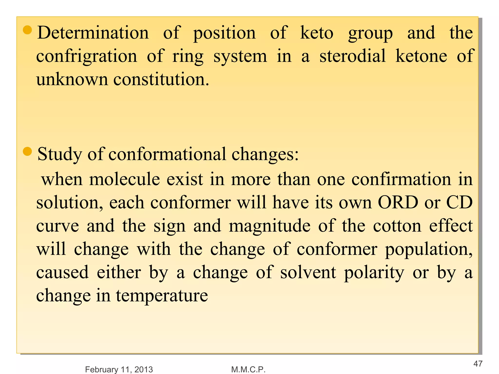 Determination
Determination   of position of keto group and the
                 of position of keto group and the
 confrigration of ring system in a sterodial ketone of
 confrigration of ring system in a sterodial ketone of
 unknown constitution.
 unknown constitution.


Study of conformational changes:
Study of conformational changes:
  when molecule exist in more than one confirmation in
   when molecule exist in more than one confirmation in
 solution, each conformer will have its own ORD or CD
  solution, each conformer will have its own ORD or CD
 curve and the sign and magnitude of the cotton effect
  curve and the sign and magnitude of the cotton effect
 will change with the change of conformer population,
  will change with the change of conformer population,
 caused either by a change of solvent polarity or by a
  caused either by a change of solvent polarity or by a
 change in temperature
  change in temperature


                                                      47
       February 11, 2013   M.M.C.P.
 