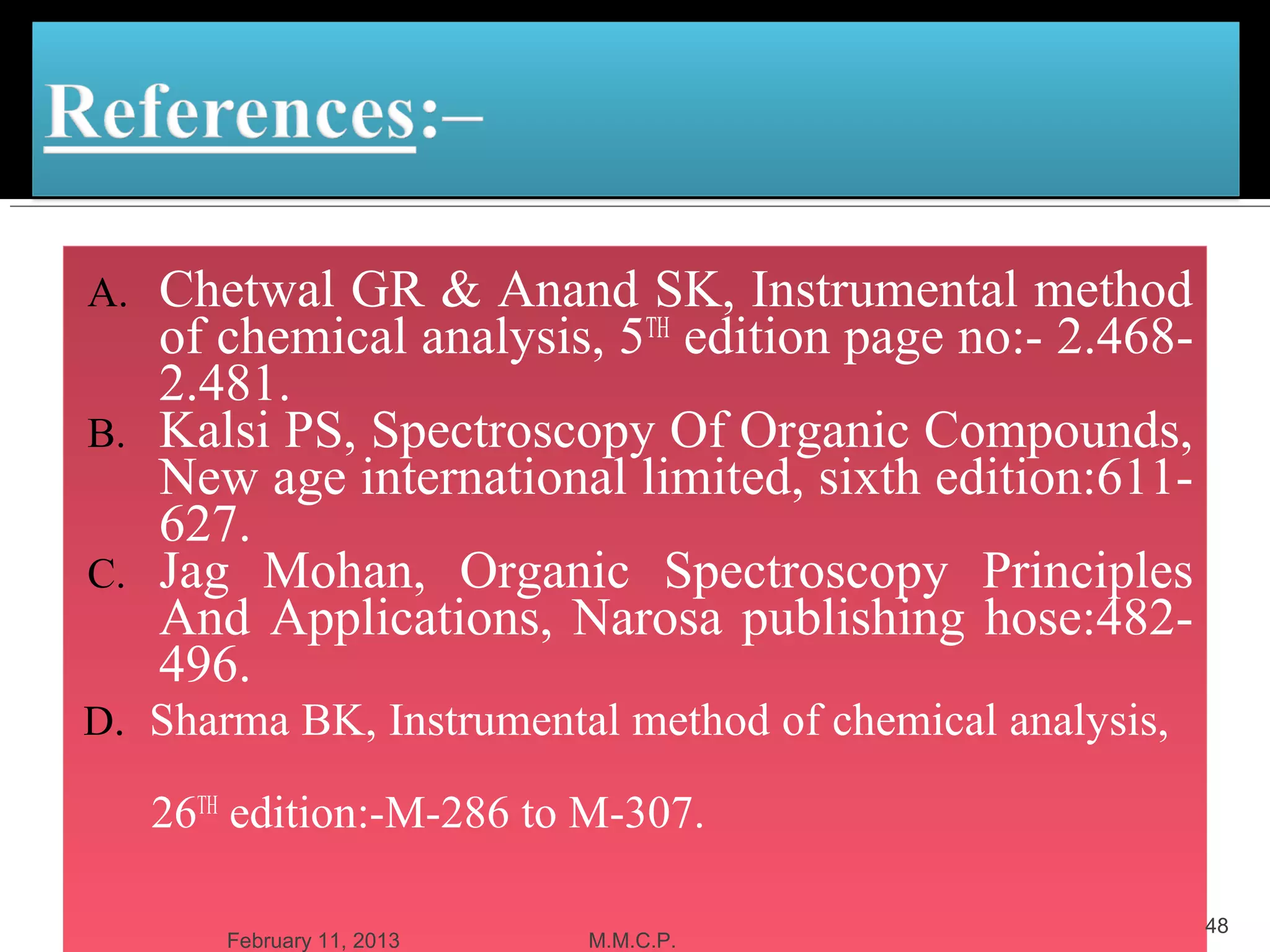 A. Chetwal GR & Anand SK, Instrumental method
   of chemical analysis, 5TH edition page no:- 2.468-
   2.481.
B. Kalsi PS, Spectroscopy Of Organic Compounds,
   New age international limited, sixth edition:611-
   627.
C. Jag Mohan, Organic Spectroscopy Principles
   And Applications, Narosa publishing hose:482-
   496.
D. Sharma BK, Instrumental method of chemical analysis,

     26TH edition:-M-286 to M-307.

                                                          48
        February 11, 2013   M.M.C.P.
 