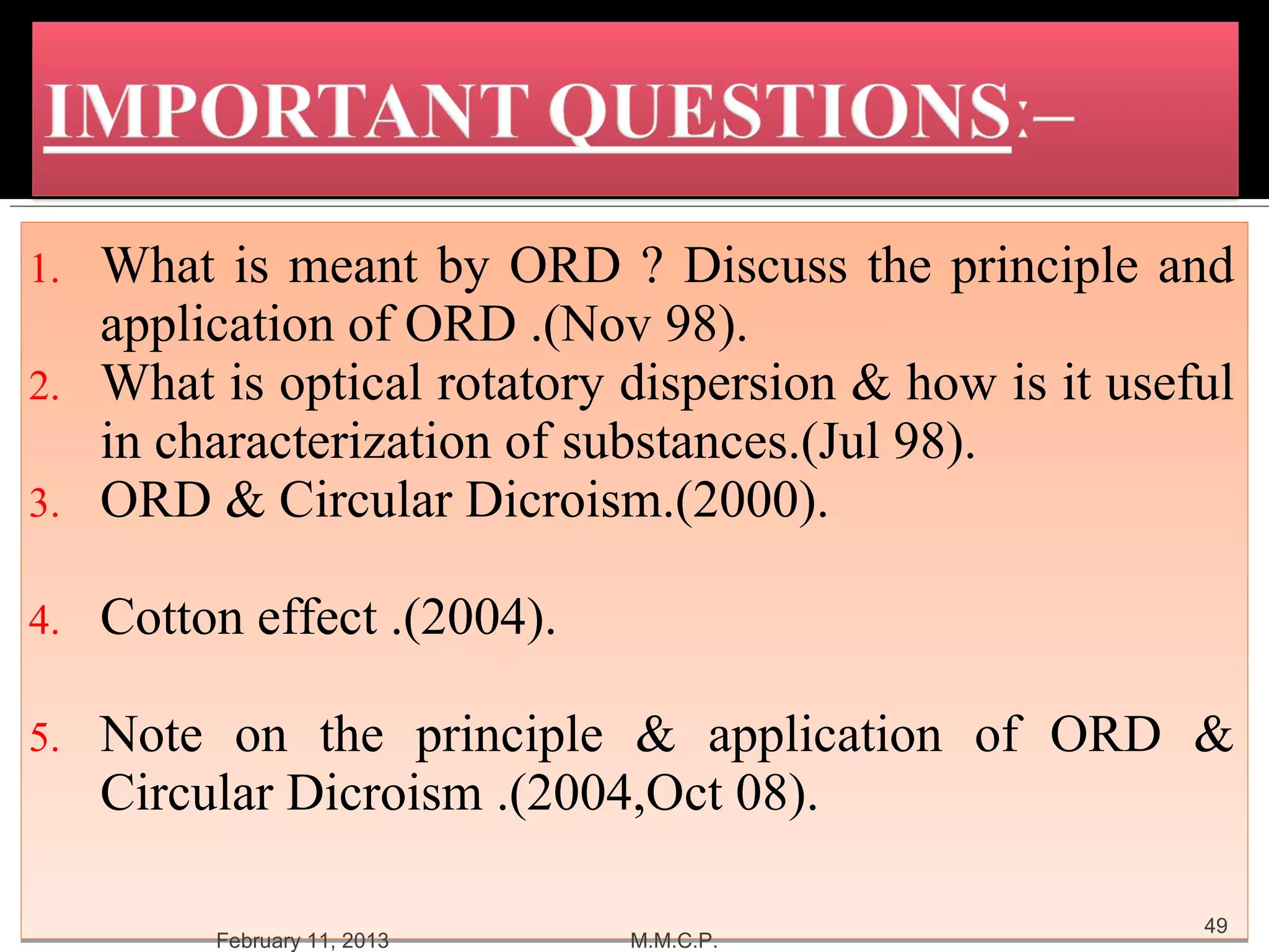 1. What is meant by ORD ? Discuss the principle and
   application of ORD .(Nov 98).
2. What is optical rotatory dispersion & how is it useful
   in characterization of substances.(Jul 98).
3. ORD & Circular Dicroism.(2000).

4.   Cotton effect .(2004).

5.   Note on the principle & application of ORD &
     Circular Dicroism .(2004,Oct 08).

                                                       49
          February 11, 2013   M.M.C.P.
 