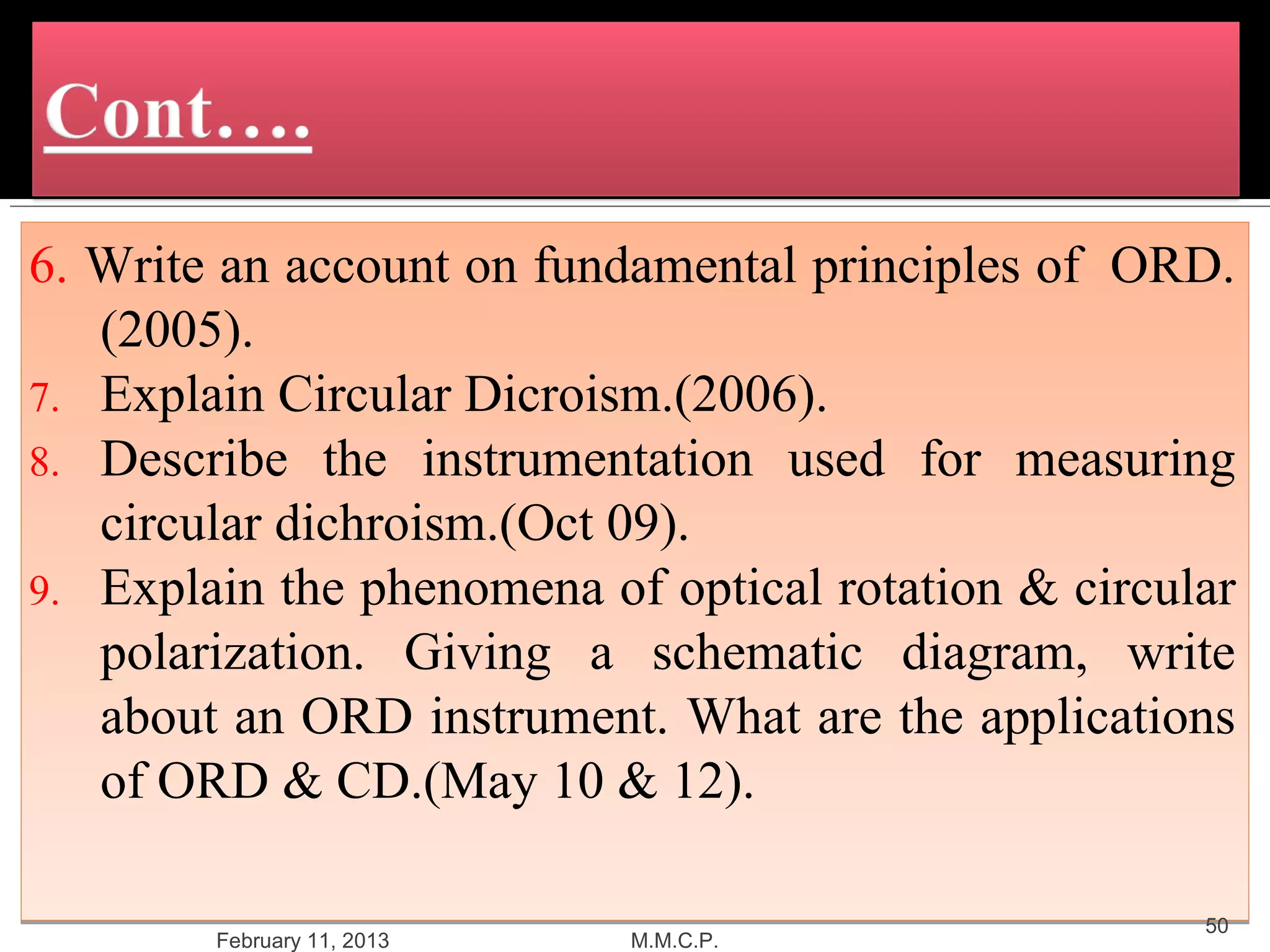 6. Write an account on fundamental principles of ORD.
   (2005).
7. Explain Circular Dicroism.(2006).
8. Describe the instrumentation used for measuring
   circular dichroism.(Oct 09).
9. Explain the phenomena of optical rotation & circular
   polarization. Giving a schematic diagram, write
   about an ORD instrument. What are the applications
   of ORD & CD.(May 10 & 12).

                                                     50
        February 11, 2013   M.M.C.P.
 