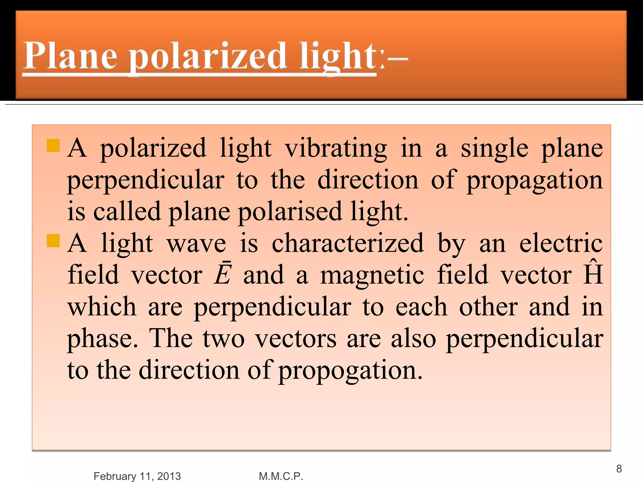 A    polarized light vibrating in a single plane
  perpendicular to the direction of propagation
  is called plane polarised light.
 A light wave is characterized by an electric
  field vector Ē and a magnetic field vector Ĥ
  which are perpendicular to each other and in
  phase. The two vectors are also perpendicular
  to the direction of propogation.


                                                    8
     February 11, 2013   M.M.C.P.
 
