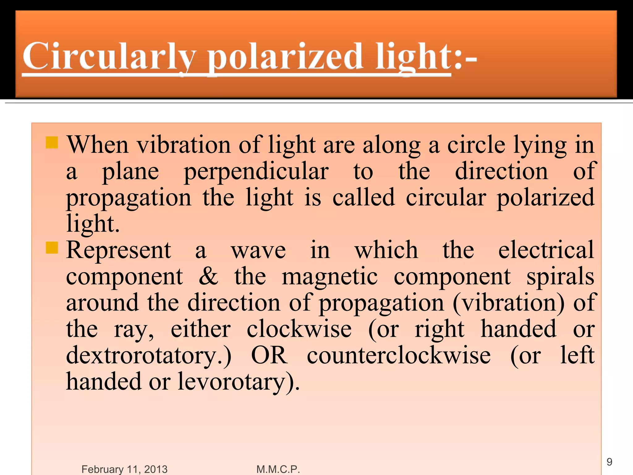  When   vibration of light are along a circle lying in
  a plane perpendicular to the direction of
  propagation the light is called circular polarized
  light.
 Represent a wave in which the electrical
  component & the magnetic component spirals
  around the direction of propagation (vibration) of
  the ray, either clockwise (or right handed or
  dextrorotatory.) OR counterclockwise (or left
  handed or levorotary).

                                                          9
   February 11, 2013   M.M.C.P.
 