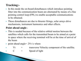 Tracking:-
 In this mode the on-board disturbances which introduce pointing
fitter into the communication beam are alternated by means of a fine
pointing control loop (FPL) to enable acceptable communications
to be obtained.
 These disturbances are due to thruster firings, solar arrays drive
mechanisms, instrument harmonics and other effects.
Point ahead angle:-
 This is needed because of the relative orbital motion between the
satellites which calls for the transmitted beam to be aimed at a point
in space where the receiving terminal will be at the time of arrival of
the beam
 point ahead angle= 2Vt /c where
 Vt = transverse Velocity component of the satellite.
 C = Speed of light
 