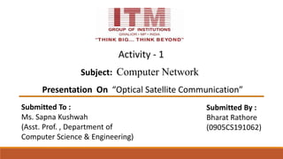 Subject: Computer Network
Presentation On “Optical Satellite Communication”
Submitted To :
Ms. Sapna Kushwah
(Asst. Prof. , Department of
Computer Science & Engineering)
Submitted By :
Bharat Rathore
(0905CS191062)
Activity - 1
 
