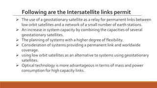  The use of a geostationary satellite as a relay for permanent links between
low orbit satellites and a network of a small number of earth stations.
 An increase in system capacity by combining the capacities of several
geostationary satellites.
 The planning of systems with a higher degree of flexibility.
 Consideration of systems providing a permanent link and worldwide
coverage.
 using low orbit satellites as an alternative to systems using geostationary
satellites.
 Optical technology is more advantageous in terms of mass and power
consumption for high capacity links.
Following are the Intersatellite links permit
 