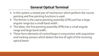  In this system a nested pair of mechanism which perform the course
pointing and fine pointing functions is used.
 The former is the coarse pointing assembly (CPA) and has a large
angular range but a small band width .
 The latter, the fine pointing assembly (FPA) has a small angular
range and large band width.
 These form elements of control loops in conjunction with acquisition
and tracking sensors which detect the line of sight of the incoming
optical beam
General Optical Terminal
 