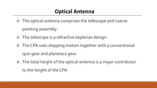  The optical antenna comprises the telescope and coarse
pointing assembly.
 The telescope is a refractive keplerian design.
 The CPA uses stepping motors together with a conventional
spur gear and planetary gear.
 The total height of the optical antenna is a major contributor
to the height of the CPA
Optical Antenna
 