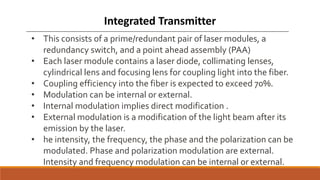 • This consists of a prime/redundant pair of laser modules, a
redundancy switch, and a point ahead assembly (PAA)
• Each laser module contains a laser diode, collimating lenses,
cylindrical lens and focusing lens for coupling light into the fiber.
• Coupling efficiency into the fiber is expected to exceed 70%.
• Modulation can be internal or external.
• Internal modulation implies direct modification .
• External modulation is a modification of the light beam after its
emission by the laser.
• he intensity, the frequency, the phase and the polarization can be
modulated. Phase and polarization modulation are external.
Intensity and frequency modulation can be internal or external.
Integrated Transmitter
 
