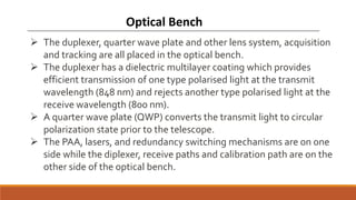 Optical Bench
 The duplexer, quarter wave plate and other lens system, acquisition
and tracking are all placed in the optical bench.
 The duplexer has a dielectric multilayer coating which provides
efficient transmission of one type polarised light at the transmit
wavelength (848 nm) and rejects another type polarised light at the
receive wavelength (800 nm).
 A quarter wave plate (QWP) converts the transmit light to circular
polarization state prior to the telescope.
 The PAA, lasers, and redundancy switching mechanisms are on one
side while the diplexer, receive paths and calibration path are on the
other side of the optical bench.
 