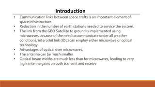Introduction
• Communication links between space crafts is an important element of
space infrastructure.
• Reduction in the number of earth stations needed to service the system.
• The link from the GEO Satellite to ground is implemented using
microwaves because of the need to communicate under all weather
conditions, interorbit link (IOL) can employ either microwave or optical
technology.
• Advantages of optical over microwaves.
• The antenna can be much smaller
• Optical beam widths are much less than for microwaves, leading to very
high antenna gains on both transmit and receive
 