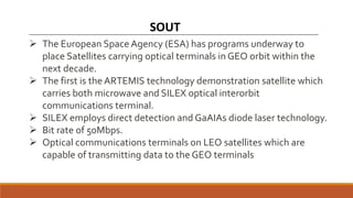 SOUT
 The European Space Agency (ESA) has programs underway to
place Satellites carrying optical terminals in GEO orbit within the
next decade.
 The first is the ARTEMIS technology demonstration satellite which
carries both microwave and SILEX optical interorbit
communications terminal.
 SILEX employs direct detection and GaAIAs diode laser technology.
 Bit rate of 50Mbps.
 Optical communications terminals on LEO satellites which are
capable of transmitting data to the GEO terminals
 