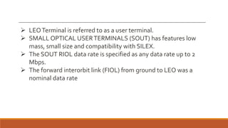  LEOTerminal is referred to as a user terminal.
 SMALL OPTICAL USERTERMINALS (SOUT) has features low
mass, small size and compatibility with SILEX.
 The SOUT RIOL data rate is specified as any data rate up to 2
Mbps.
 The forward interorbit link (FIOL) from ground to LEO was a
nominal data rate
 