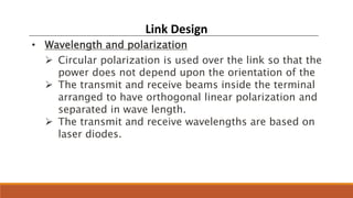 Link Design
• Wavelength and polarization
 Circular polarization is used over the link so that the
power does not depend upon the orientation of the
 The transmit and receive beams inside the terminal
arranged to have orthogonal linear polarization and
separated in wave length.
 The transmit and receive wavelengths are based on
laser diodes.
 