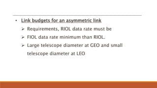 • Link budgets for an asymmetric link
 Requirements, RIOL data rate must be
 FIOL data rate minimum than RIOL.
 Large telescope diameter at GEO and small
telescope diameter at LEO
 