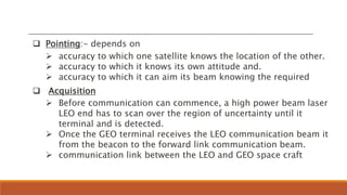  Pointing:- depends on
 accuracy to which one satellite knows the location of the other.
 accuracy to which it knows its own attitude and.
 accuracy to which it can aim its beam knowing the required
 Acquisition
 Before communication can commence, a high power beam laser
LEO end has to scan over the region of uncertainty until it
terminal and is detected.
 Once the GEO terminal receives the LEO communication beam it
from the beacon to the forward link communication beam.
 communication link between the LEO and GEO space craft
 