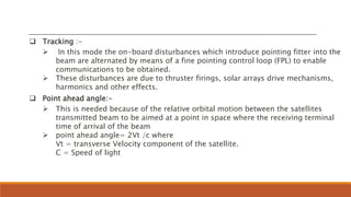  Tracking :-
 In this mode the on-board disturbances which introduce pointing fitter into the
beam are alternated by means of a fine pointing control loop (FPL) to enable
communications to be obtained.
 These disturbances are due to thruster firings, solar arrays drive mechanisms,
harmonics and other effects.
 Point ahead angle:-
 This is needed because of the relative orbital motion between the satellites
transmitted beam to be aimed at a point in space where the receiving terminal
time of arrival of the beam
 point ahead angle= 2Vt /c where
Vt = transverse Velocity component of the satellite.
C = Speed of light
 