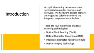 Introduction
An optical scanning device combines
specialized computer hardware and
software. The hardware devices capture
an image and software converts the
image to computer-readable data.
There are four main types of optical
scanning technologies:
• Optical Mark Reading (OMR)
• Optical Character Recognition (OCR)
• Intelligent Character Recognition (ICR)
• Optical Imaging Technology
 