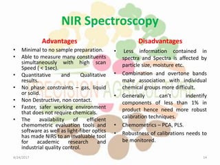 NIR Spectroscopy
Advantages
• Minimal to no sample preparation.
• Able to measure many constituents
simultaneously with high scan
Speed ( < 1sec).
• Quantitative and Qualitative
results.
• No phase constraints – gas, liquid
or solid.
• Non Destructive, non contact.
• Faster, safer working environment
that does not require chemicals.
• The availability of efficient
chemometric evaluation tools and
software as well as light-fiber optics
has made NIRS to an invaluable tool
for academic research and
industrial quality control.
Disadvantages
• Less information contained in
spectra and Spectra is affected by
particle size, moisture etc.
• Combination and overtone bands
make association with individual
chemical groups more difficult.
• Generally can’t indentify
components of less than 1% in
product hence need more robust
calibration techniques.
• Chemometrics – PCA, PLS.
• Robustness of calibrations needs to
be monitored.
4/24/2017 14
 