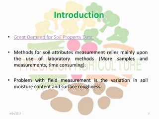 Introduction
• Great Demand for Soil Property Data.
• Methods for soil attributes measurement relies mainly upon
the use of laboratory methods (More samples and
measurements, time consuming).
• Problem with ﬁeld measurement is the variation in soil
moisture content and surface roughness.
4/24/2017 2
 