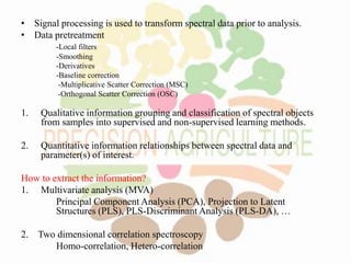 • Signal processing is used to transform spectral data prior to analysis.
• Data pretreatment
-Local filters
-Smoothing
-Derivatives
-Baseline correction
-Multiplicative Scatter Correction (MSC)
-Orthogonal Scatter Correction (OSC)
1. Qualitative information grouping and classification of spectral objects
from samples into supervised and non-supervised learning methods.
2. Quantitative information relationships between spectral data and
parameter(s) of interest.
How to extract the information?
1. Multivariate analysis (MVA)
Principal Component Analysis (PCA), Projection to Latent
Structures (PLS), PLS-Discriminant Analysis (PLS-DA), …
2. Two dimensional correlation spectroscopy
Homo-correlation, Hetero-correlation
 
