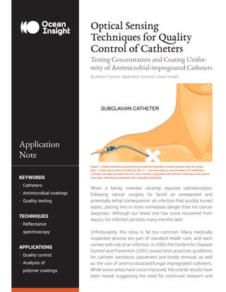 Unlocking the Unknown with Applied Spectral Knowledge.
KEYWORDS
• Catheters
• Antimicrobial coatings
• Quality testing
TECHNIQUES
• Reflectance
	spectroscopy
APPLICATIONS
• Quality control
• Analysis of
	 polymer coatings
Application
Note
Optical Sensing
Techniques for Quality
Control of Catheters
Testing Concentration and Coating Unifor-
mity of Antimicrobial-impregnated Catheters
When a family member recently required catheterization
following cancer surgery, he faced an unexpected and
potentially lethal consequence: an infection that quickly turned
septic, placing him in more immediate danger than his cancer
diagnosis. Although our loved one has since recovered from
sepsis, his infection persists many months later.
Unfortunately, this story is far too common. Many medically
implanted devices are part of standard health care, and each
comes with risk of an infection. In 2009, the Centers for Disease
Control and Prevention (CDC) issued best-practices guidelines
for catheter sanitation, placement and timely removal, as well
as the use of antimicrobial/antifungal impregnated catheters.
While some areas have since improved, the overall results have
been mixed, suggesting the need for continued research and
By Adison Fryman, Application Scientist, Ocean Insight
Figure 1. Implant infections acquired during treatment typically increase hospital stays by several
days – at the cost of about $10,000 per day (1) -- and may result in several weeks of IV antibiotics.
A simple overnight procedure can turn into a months-long battle with infection, inflicting on the patient
more pain, suffering and expenses than originally anticipated.
 