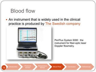 Blood flow
 An instrument that is widely used in the clinical

practice is produced by The Swedish company
Perimed.

PeriFlux System 5000 : the
instrument for fiber-optic laser
Doppler flowmetry.

19

Introduction

Pressure
Sensor

Temperature
Sensor

Blood Flow

Conclusion

References

 