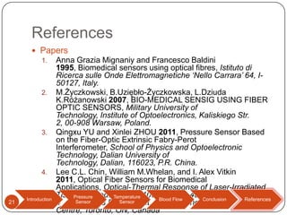 References
 Papers
1.

2.

3.

4.

21

Introduction

Anna Grazia Mignaniy and Francesco Baldini
1995, Biomedical sensors using optical fibres, Istituto di
Ricerca sulle Onde Elettromagnetiche ‘Nello Carrara’ 64, I50127, Italy.
M.Życzkowski, B.Uziębło-Życzkowska, L.Dziuda
K.Różanowski 2007, BIO-MEDICAL SENSIG USING FIBER
OPTIC SENSORS, Military University of
Technology, Institute of Optoelectronics, Kaliskiego Str.
2, 00-908 Warsaw, Poland.
Qingxu YU and Xinlei ZHOU 2011, Pressure Sensor Based
on the Fiber-Optic Extrinsic Fabry-Perot
Interferometer, School of Physics and Optoelectronic
Technology, Dalian University of
Technology, Dalian, 116023, P.R. China.
Lee C.L. Chin, William M.Whelan, and I. Alex Vitkin
2011, Optical Fiber Sensors for Biomedical
Applications, Optical-Thermal Response of Laser-Irradiated
Tissue, 2nd ed., Temperature
DOI 10.1007/978-90-481-8831Pressure
Blood Flow
Conclusion
References
References
Sensor
4_17,Sensor
Physics Department, Odette Cancer
Centre, Toronto, ON, Canada

 