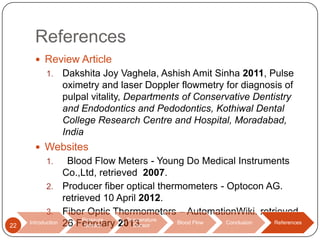 References
 Review Article
1.

Dakshita Joy Vaghela, Ashish Amit Sinha 2011, Pulse
oximetry and laser Doppler flowmetry for diagnosis of
pulpal vitality, Departments of Conservative Dentistry
and Endodontics and Pedodontics, Kothiwal Dental
College Research Centre and Hospital, Moradabad,
India

 Websites

Blood Flow Meters - Young Do Medical Instruments
Co.,Ltd, retrieved 2007.
2. Producer fiber optical thermometers - Optocon AG.
retrieved 10 April 2012.
3. Fiber Optic Thermometers – AutomationWiki. retrieved
Pressure
Temperature
Introduction 26 February 2013.
Blood Flow
Conclusion
References
Sensor
Sensor
1.

22

 