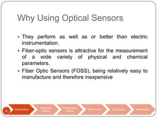 Why Using Optical Sensors
 They perform as well as or better than electric

instrumentation.
 Fiber-optic sensors is attractive for the measurement
of a wide variety of physical and chemical
parameters.
 Fiber Optic Sensors (FOSS), being relatively easy to
manufacture and therefore inexpensive

4

Introduction

Pressure
Sensor

Temperature
Sensor

Blood Flow

Conclusion

References

 