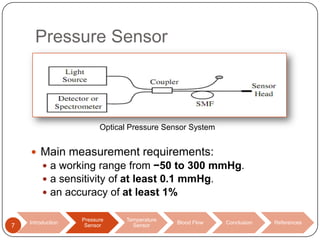 Pressure Sensor

Optical Pressure Sensor System

 Main measurement requirements:
 a working range from −50 to 300 mmHg.
 a sensitivity of at least 0.1 mmHg.
 an accuracy of at least 1%

7

Introduction

Pressure
Sensor

Temperature
Sensor

Blood Flow

Conclusion

References

 
