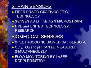 12
STRAIN SENSORS
 FIBER BRAGG GRATINGS (FBG)
TECHNOLOGY
 SENSES AS LITTLE AS 9 MICROSTRAIN
 NRL and UNITED TECHNOLOGY
RESEARCH
BIOMEDICAL SENSORS
 SPECTROSCOPIC BIOMEDICAL SENSORS
 CO 2, O 2 and pH CAN BE MEASURED
SIMULTANEOUSLY
 FLOW MONITORING BY LASER
DOPPLERIMETRY
 