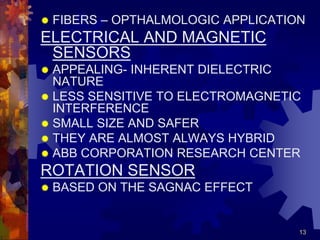 13
 FIBERS – OPTHALMOLOGIC APPLICATION
ELECTRICAL AND MAGNETIC
SENSORS
 APPEALING- INHERENT DIELECTRIC
NATURE
 LESS SENSITIVE TO ELECTROMAGNETIC
INTERFERENCE
 SMALL SIZE AND SAFER
 THEY ARE ALMOST ALWAYS HYBRID
 ABB CORPORATION RESEARCH CENTER
ROTATION SENSOR
 BASED ON THE SAGNAC EFFECT
 