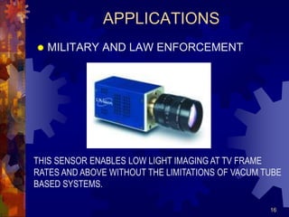16
APPLICATIONS
 MILITARY AND LAW ENFORCEMENT
THIS SENSOR ENABLES LOW LIGHT IMAGING AT TV FRAME
RATES AND ABOVE WITHOUT THE LIMITATIONS OF VACUM TUBE
BASED SYSTEMS.
 