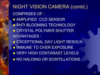 17
NIGHT VISION CAMERA (contd.)
COMPRISES OF :
 AMPLIFIED CCD SENSOR
 ANTI BLOOMING TECHNOLOGY
 CRYSTAL POLYMER SHUTTER
ADVANTAGES :
 EXCEPTIONAL DAY LIGHT RESOLN.
 IMMUNE TO OVER EXPOSURE
 VERY HIGH CONTARAST LEVELS
 NO HALOING OR SCINTILLATIONS
 