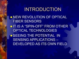3
INTRODUCTION
 NEW REVOLUTION OF OPTICAL
FIBER SENSORS
 IT IS A “SPIN-OFF” FROM OTHER
OPTICAL TECHNOLOGIES
 SEEING THE POTENTIAL IN
SENSING APPLICATIONS –
DEVELOPED AS ITS OWN FIELD
 