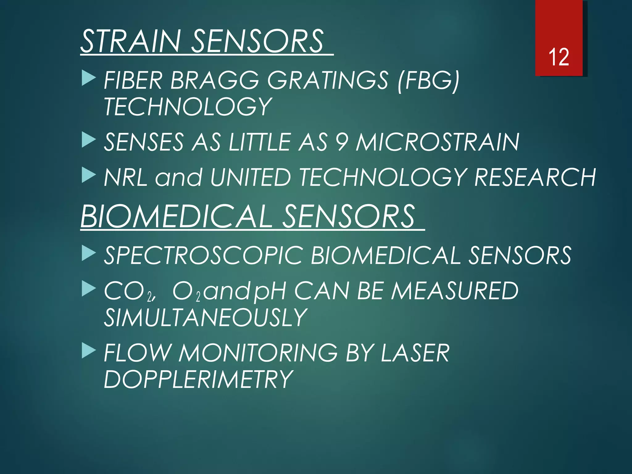 STRAIN SENSORS
 FIBER BRAGG GRATINGS (FBG)
TECHNOLOGY
 SENSES AS LITTLE AS 9 MICROSTRAIN
 NRL and UNITED TECHNOLOGY RESEARCH
BIOMEDICAL SENSORS
 SPECTROSCOPIC BIOMEDICAL SENSORS
 CO2, O2 andpH CAN BE MEASURED
SIMULTANEOUSLY
 FLOW MONITORING BY LASER
DOPPLERIMETRY
12
 