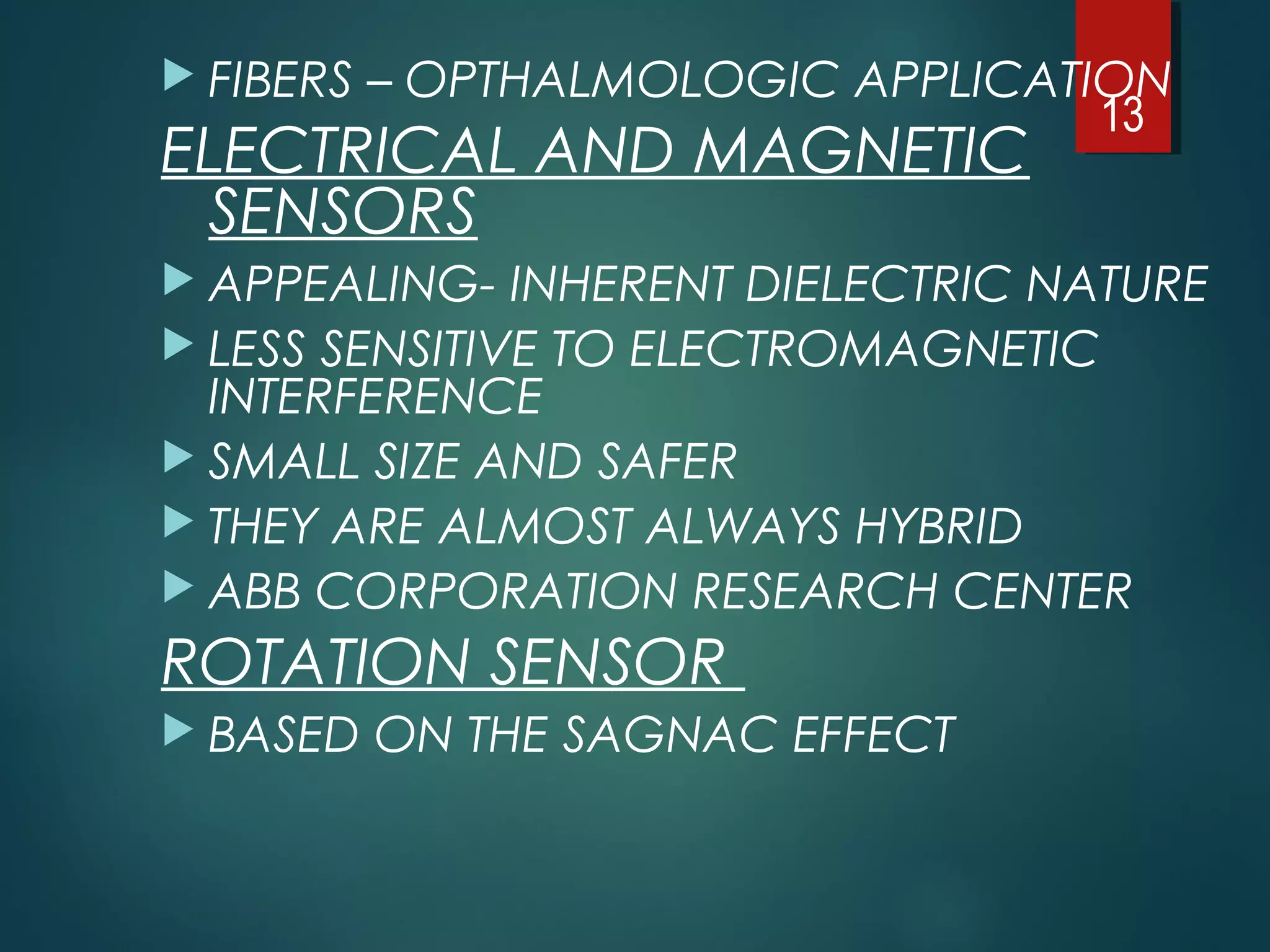  FIBERS – OPTHALMOLOGIC APPLICATION
ELECTRICAL AND MAGNETIC
SENSORS
 APPEALING- INHERENT DIELECTRIC NATURE
 LESS SENSITIVE TO ELECTROMAGNETIC
INTERFERENCE
 SMALL SIZE AND SAFER
 THEY ARE ALMOST ALWAYS HYBRID
 ABB CORPORATION RESEARCH CENTER
ROTATION SENSOR
 BASED ON THE SAGNAC EFFECT
13
 