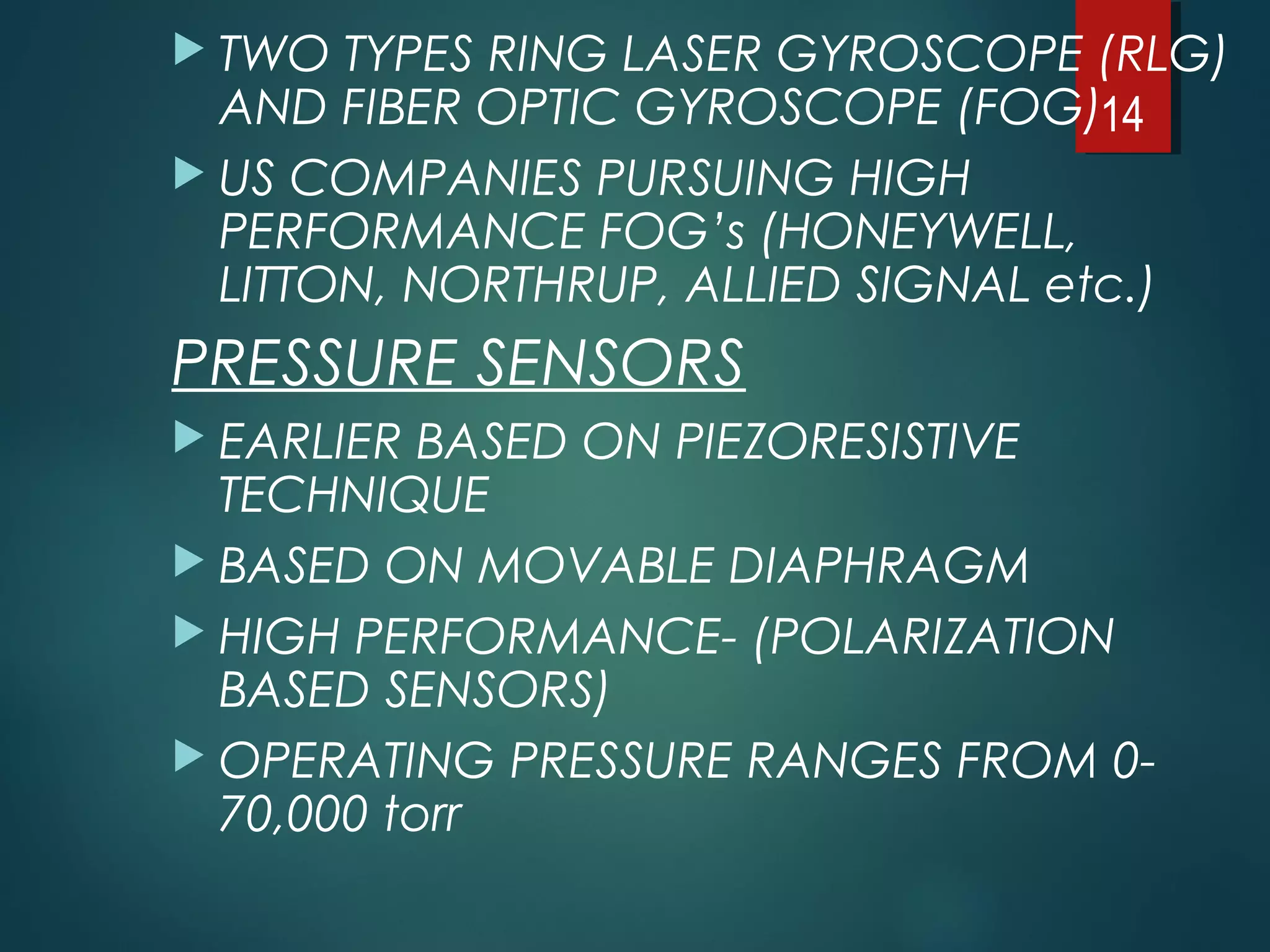  TWO TYPES RING LASER GYROSCOPE (RLG)
AND FIBER OPTIC GYROSCOPE (FOG)
 US COMPANIES PURSUING HIGH
PERFORMANCE FOG’s (HONEYWELL,
LITTON, NORTHRUP, ALLIED SIGNAL etc.)
PRESSURE SENSORS
 EARLIER BASED ON PIEZORESISTIVE
TECHNIQUE
 BASED ON MOVABLE DIAPHRAGM
 HIGH PERFORMANCE- (POLARIZATION
BASED SENSORS)
 OPERATING PRESSURE RANGES FROM 0-
70,000 torr
14
 